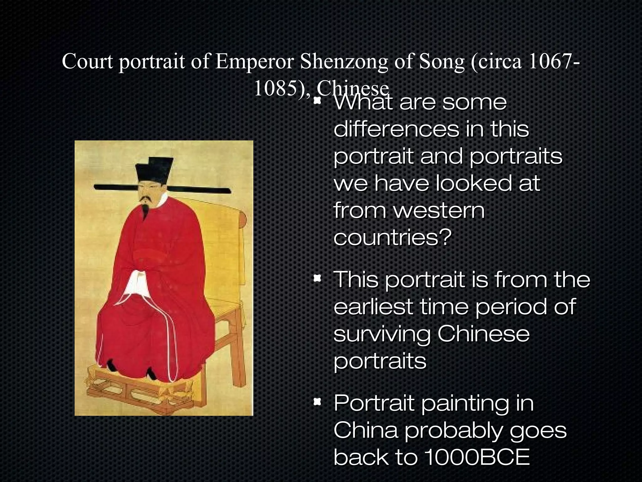 Court portrait of Emperor Shenzong of Song (circa 10671085), Chinese
What are some
differences in this
portrait and portraits
we have looked at
from western
countries?
This portrait is from the
earliest time period of
surviving Chinese
portraits
Portrait painting in
China probably goes
back to 1000BCE

 