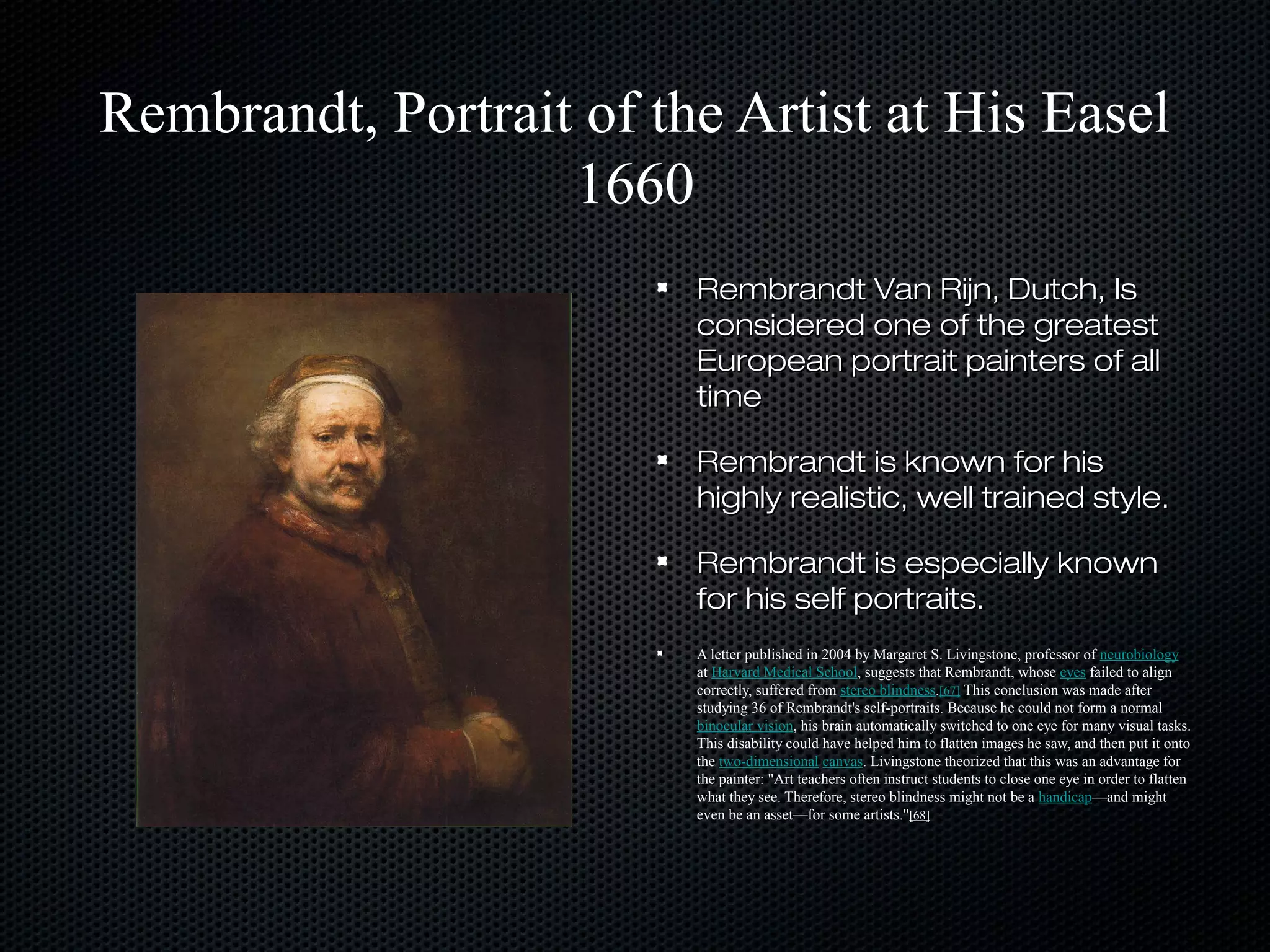 Rembrandt, Portrait of the Artist at His Easel
1660
Rembrandt Van Rijn, Dutch, Is
considered one of the greatest
European portrait painters of all
time
Rembrandt is known for his
highly realistic, well trained style.
Rembrandt is especially known
for his self portraits.
A letter published in 2004 by Margaret S. Livingstone, professor of neurobiology
at Harvard Medical School, suggests that Rembrandt, whose eyes failed to align
correctly, suffered from stereo blindness.[67] This conclusion was made after
studying 36 of Rembrandt's self-portraits. Because he could not form a normal
binocular vision, his brain automatically switched to one eye for many visual tasks.
This disability could have helped him to flatten images he saw, and then put it onto
the two-dimensional canvas. Livingstone theorized that this was an advantage for
the painter: "Art teachers often instruct students to close one eye in order to flatten
what they see. Therefore, stereo blindness might not be a handicap—and might
even be an asset—for some artists."[68]

 
