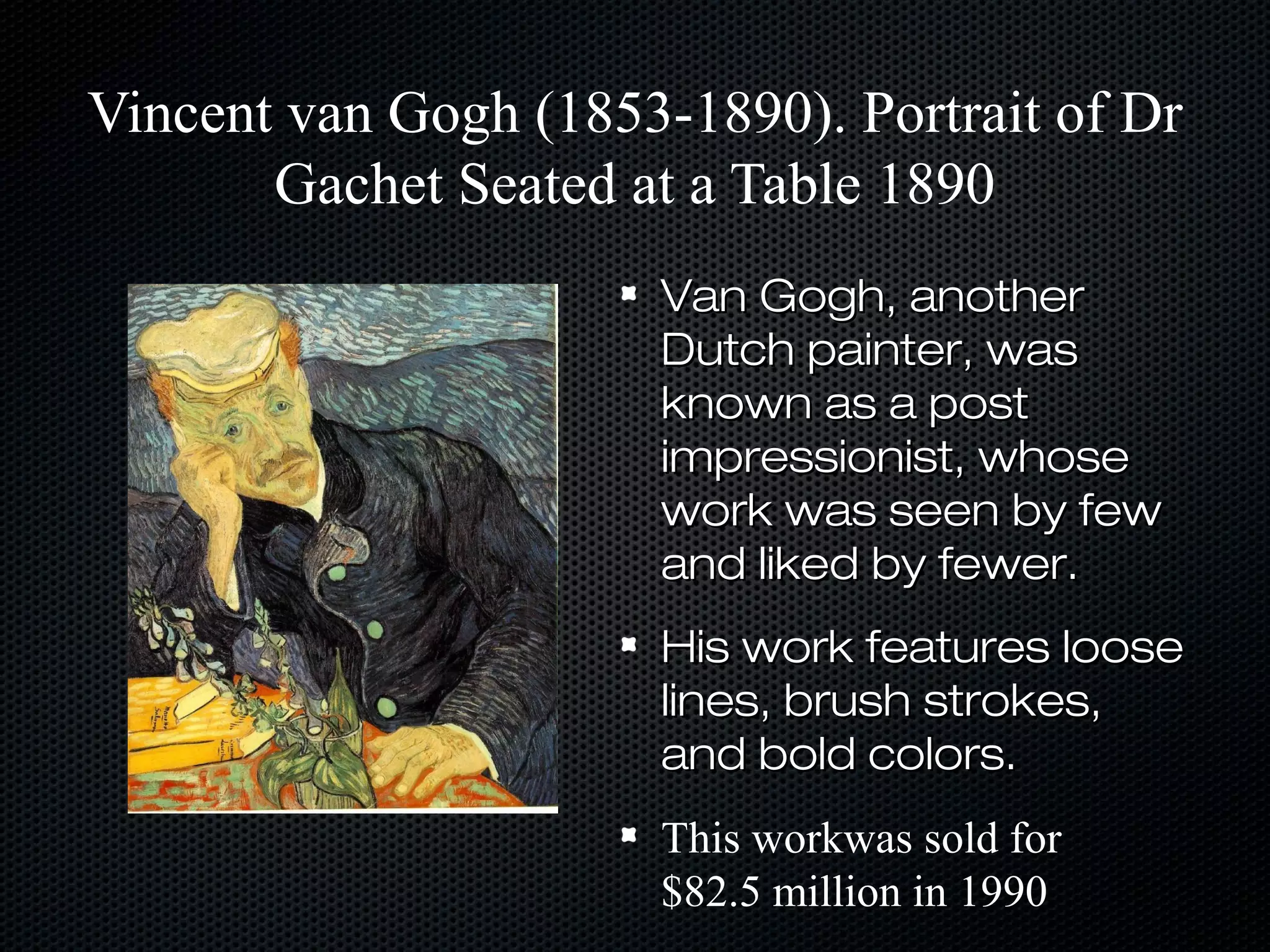 Vincent van Gogh (1853-1890). Portrait of Dr
Gachet Seated at a Table 1890
Van Gogh, another
Dutch painter, was
known as a post
impressionist, whose
work was seen by few
and liked by fewer.
His work features loose
lines, brush strokes,
and bold colors.
This workwas sold for
$82.5 million in 1990

 