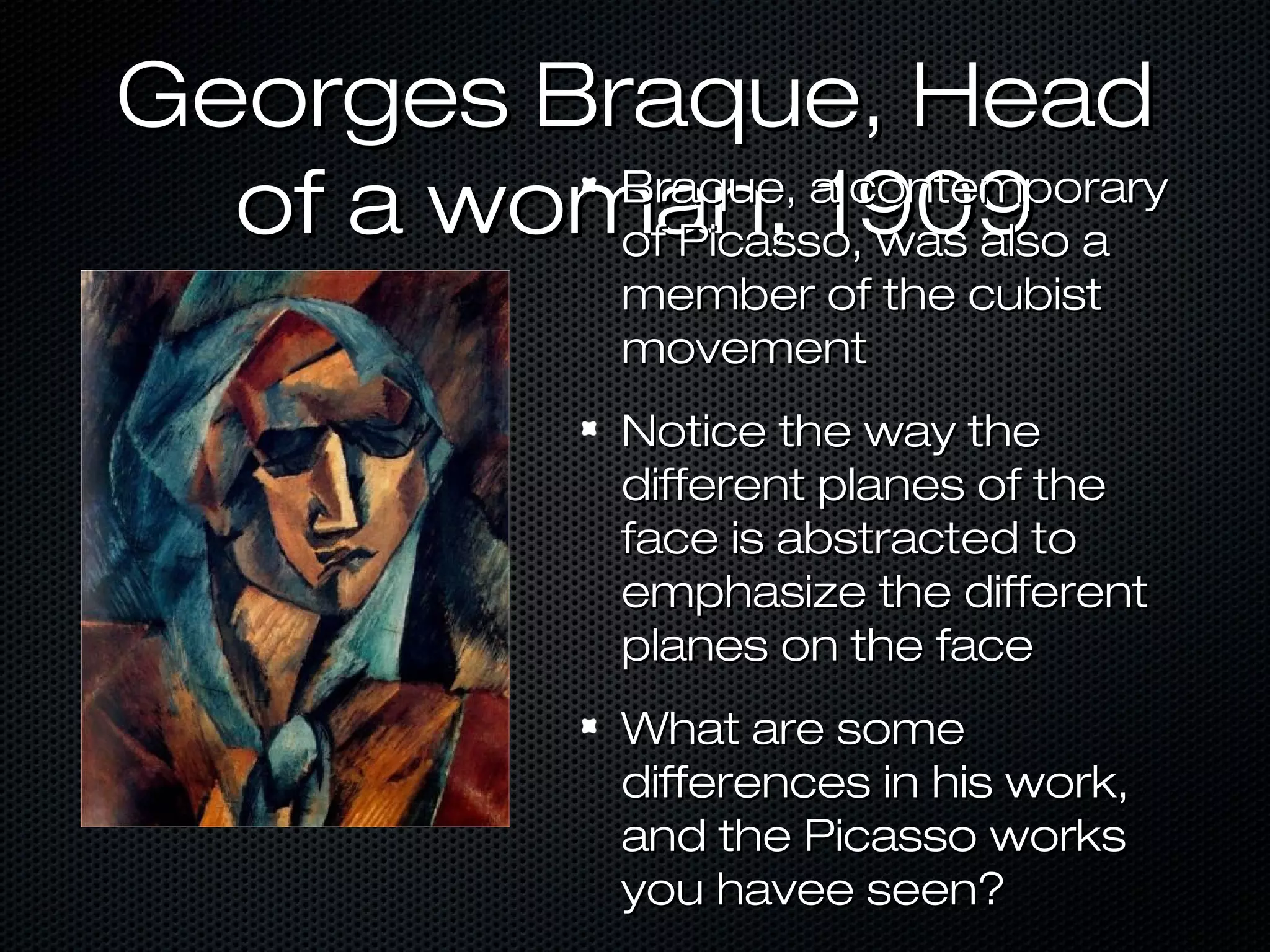Georges Braque, Head
Braque, a contemporary
of a woman, 1909 a
of Picasso, was also
member of the cubist
movement

Notice the way the
different planes of the
face is abstracted to
emphasize the different
planes on the face
What are some
differences in his work,
and the Picasso works
you havee seen?

 