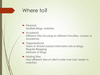 Where to?

 Personal
  Multiple Blogs, websites
 Academic
  Different sites focusing on different faculties, courses or
  academia.
 Organizational
  Team or division based information site or blogs.
  Regular Blogging
  Network of blogs
 Hosting Sites
  Host different sites of client under one roof, easier to
  maintain.
 