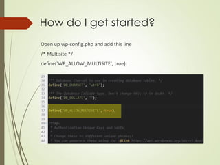 How do I get started?
Open up wp-config.php and add this line
/* Multisite */
define('WP_ALLOW_MULTISITE', true);
 