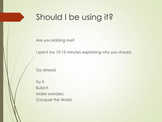 Should I be using it?

Are you kidding me?


I spent my 10-15 minutes explaining why you should.



Go ahead


Try it.
Build it.
Make wonders.
Conquer the World.
 