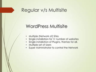 Regular v/s Multisite


  WordPress Multisite
  •   Multiple (Network of) Sites
  •   Single installation for 'n' number of websites
  •   Single installation of Plugins, themes for all.
  •   Multiple set of Users
  •   Super Administrator to control the Network
 