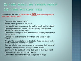Do we have the ball? If the answer is NO what are we going to
do to win the ball back?
• Can we stop a forward pass?
• Where is the space? Can we fill it?
• How quickly can we pressure the ball to break up the attack?
• Can we get numbers behind the ball quickly to stop them
advancing closer to our goal.
• Can we make the pitch nice and compact to deny them space
to play into?
• Can use our body shape to show them into areas of less
threat?
• Are you the nearest player to the ball? If you put them under
pressure can you win the ball back?
• Can you talk to your teams mates to encourage their actions?
• Have you enough support from your team mates?
• Can we win the ball back while their still in their own half?
• Can we force them to play backwards?
• Can we talk each other through this phase of play?
 