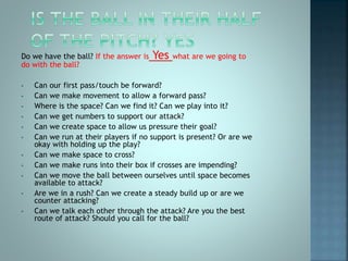 Do we have the ball? If the answer is Yes what are we going to
do with the ball?
• Can our first pass/touch be forward?
• Can we make movement to allow a forward pass?
• Where is the space? Can we find it? Can we play into it?
• Can we get numbers to support our attack?
• Can we create space to allow us pressure their goal?
• Can we run at their players if no support is present? Or are we
okay with holding up the play?
• Can we make space to cross?
• Can we make runs into their box if crosses are impending?
• Can we move the ball between ourselves until space becomes
available to attack?
• Are we in a rush? Can we create a steady build up or are we
counter attacking?
• Can we talk each other through the attack? Are you the best
route of attack? Should you call for the ball?
 