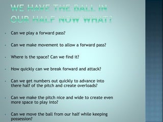 • Can we play a forward pass?
• Can we make movement to allow a forward pass?
• Where is the space? Can we find it?
• How quickly can we break forward and attack?
• Can we get numbers out quickly to advance into
there half of the pitch and create overloads?
• Can we make the pitch nice and wide to create even
more space to play into?
• Can we move the ball from our half while keeping
possession?
 