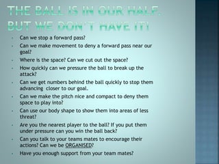 • Can we stop a forward pass?
• Can we make movement to deny a forward pass near our
goal?
• Where is the space? Can we cut out the space?
• How quickly can we pressure the ball to break up the
attack?
• Can we get numbers behind the ball quickly to stop them
advancing closer to our goal.
• Can we make the pitch nice and compact to deny them
space to play into?
• Can use our body shape to show them into areas of less
threat?
• Are you the nearest player to the ball? If you put them
under pressure can you win the ball back?
• Can you talk to your teams mates to encourage their
actions? Can we be ORGANISED?
• Have you enough support from your team mates?
 