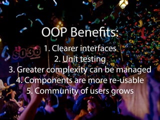 OOP Benefits: 
1. Clearer interfaces 
2. Unit testing 
3. Greater complexity can be managed 
4. Components are more re-usable 
5. Community of users grows 
 