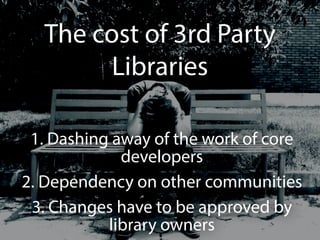 The cost of 3rd Party 
Libraries 
1. Dashing away of the work of core 
developers 
2. Dependency on other communities 
3. Changes have to be approved by 
library owners 
 
