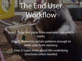 The End User 
Workflow 
Step 1: Copy and paste from example code until it 
works. 
Step 2: Memorize certain patterns enough to 
write code from memory. 
Step 3: Learn more about the underlying 
structures when needed. 
 