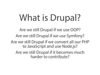 What is Drupal? 
Are we still Drupal if we use OOP? 
Are we still Drupal if we use Symfony? 
Are we still Drupal if we convert all our PHP 
to JavaScript and use Node.js? 
Are we still Drupal if it becomes much 
harder to contribute? 
 