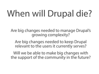 When will Drupal die? 
Are big changes needed to manage Drupal’s 
growing complexity? 
Are big changes needed to keep Drupal 
relevant to the users it currently serves? 
Will we be able to make big changes with 
the support of the community in the future? 
 