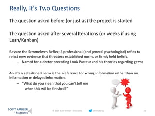 Really, It’s Two Questions
The question asked before (or just as) the project is started
The question asked after several Iterations (or weeks if using
Lean/Kanban)
Beware the Semmelweis Reflex; A professional (and general psychological) reflex to
reject new evidence that threatens established norms or firmly held beliefs.
– Named for a doctor preceding Louis Pasteur and his theories regarding germs
An often established norm is the preference for wrong information rather than no
information or delayed information.
– “What do you mean that you can’t tell me
when this will be finished?”
© 2015 Scott Ambler + Associates johnrodbray 10
 