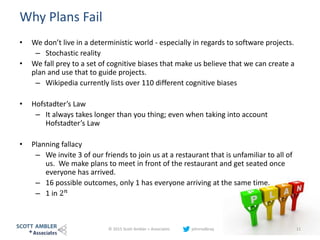 Why Plans Fail
• We don’t live in a deterministic world - especially in regards to software projects.
– Stochastic reality
• We fall prey to a set of cognitive biases that make us believe that we can create a
plan and use that to guide projects.
– Wikipedia currently lists over 110 different cognitive biases
• Hofstadter’s Law
– It always takes longer than you thing; even when taking into account
Hofstadter’s Law
• Planning fallacy
– We invite 3 of our friends to join us at a restaurant that is unfamiliar to all of
us. We make plans to meet in front of the restaurant and get seated once
everyone has arrived.
– 16 possible outcomes, only 1 has everyone arriving at the same time.
– 1 in 2 𝑛
© 2015 Scott Ambler + Associates johnrodbray 11
 