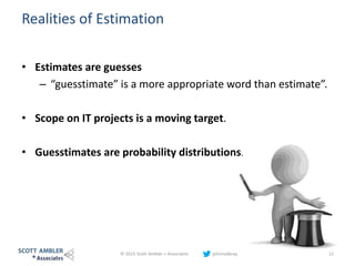 Realities of Estimation
• Estimates are guesses
– “guesstimate” is a more appropriate word than estimate”.
• Scope on IT projects is a moving target.
• Guesstimates are probability distributions.
© 2015 Scott Ambler + Associates johnrodbray 12
 