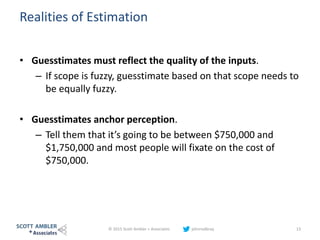 Realities of Estimation
• Guesstimates must reflect the quality of the inputs.
– If scope is fuzzy, guesstimate based on that scope needs to
be equally fuzzy.
• Guesstimates anchor perception.
– Tell them that it’s going to be between $750,000 and
$1,750,000 and most people will fixate on the cost of
$750,000.
© 2015 Scott Ambler + Associates johnrodbray 13
 