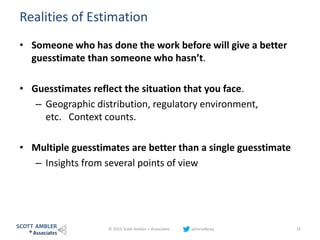 Realities of Estimation
• Someone who has done the work before will give a better
guesstimate than someone who hasn’t.
• Guesstimates reflect the situation that you face.
– Geographic distribution, regulatory environment,
etc. Context counts.
• Multiple guesstimates are better than a single guesstimate
– Insights from several points of view
© 2015 Scott Ambler + Associates johnrodbray 15
 