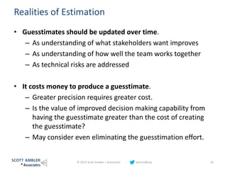 Realities of Estimation
• Guesstimates should be updated over time.
– As understanding of what stakeholders want improves
– As understanding of how well the team works together
– As technical risks are addressed
• It costs money to produce a guesstimate.
– Greater precision requires greater cost.
– Is the value of improved decision making capability from
having the guesstimate greater than the cost of creating
the guesstimate?
– May consider even eliminating the guesstimation effort.
© 2015 Scott Ambler + Associates johnrodbray 16
 