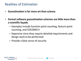 Realities of Estimation
• Guesstimation is far more art than science.
• Formal software guesstimation schemes are little more than
a scientific façade.
– Examples include function point counting, feature point
counting, and COCOMO II
– Expensive since they require detailed requirements and
design work to be performed
– Provide a false sense of security
© 2015 Scott Ambler + Associates johnrodbray 17
 