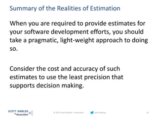 Summary of the Realities of Estimation
When you are required to provide estimates for
your software development efforts, you should
take a pragmatic, light-weight approach to doing
so.
Consider the cost and accuracy of such
estimates to use the least precision that
supports decision making.
© 2015 Scott Ambler + Associates johnrodbray 19
 