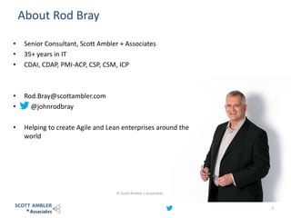 About Rod Bray
© Scott Ambler + Associates
2
• Senior Consultant, Scott Ambler + Associates
• 35+ years in IT
• CDAI, CDAP, PMI-ACP, CSP, CSM, ICP
• Rod.Bray@scottambler.com
• @johnrodbray
• Helping to create Agile and Lean enterprises around the
world
 