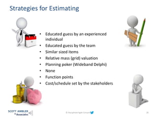 Strategies for Estimating
© Disciplined Agile Consortium 20
??
• Educated guess by an experienced
individual
• Educated guess by the team
• Similar sized items
• Relative mass (grid) valuation
• Planning poker (Wideband Delphi)
• None
• Function points
• Cost/schedule set by the stakeholders
 