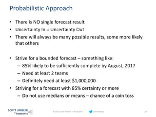 Probabilistic Approach
• There is NO single forecast result
• Uncertainty In = Uncertainty Out
• There will always be many possible results, some more likely
that others
• Strive for a bounded forecast – something like:
– 85% likely to be sufficiently complete by August, 2017
– Need at least 2 teams
– Definitely need at least $1,000,000
• Striving for a forecast with 85% certainty or more
– Do not use medians or means – chance of a coin toss
© 2015 Scott Ambler + Associates johnrodbray 29
 