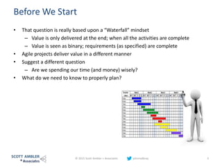 Before We Start
• That question is really based upon a “Waterfall” mindset
– Value is only delivered at the end; when all the activities are complete
– Value is seen as binary; requirements (as specified) are complete
• Agile projects deliver value in a different manner
• Suggest a different question
– Are we spending our time (and money) wisely?
• What do we need to know to properly plan?
© 2015 Scott Ambler + Associates johnrodbray 3
 