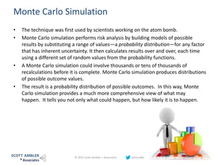 Monte Carlo Simulation
• The technique was first used by scientists working on the atom bomb.
• Monte Carlo simulation performs risk analysis by building models of possible
results by substituting a range of values—a probability distribution—for any factor
that has inherent uncertainty. It then calculates results over and over, each time
using a different set of random values from the probability functions.
• A Monte Carlo simulation could involve thousands or tens of thousands of
recalculations before it is complete. Monte Carlo simulation produces distributions
of possible outcome values.
• The result is a probability distribution of possible outcomes. In this way, Monte
Carlo simulation provides a much more comprehensive view of what may
happen. It tells you not only what could happen, but how likely it is to happen.
© 2015 Scott Ambler + Associates johnrodbray 30
 