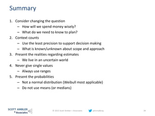 Summary
1. Consider changing the question
– How will we spend money wisely?
– What do we need to know to plan?
2. Context counts
– Use the least precision to support decision making
– What is known/unknown about scope and approach
3. Present the realities regarding estimates
– We live in an uncertain world
4. Never give single values
– Always use ranges
5. Present the probabilities
– Not a normal distribution (Weibull most applicable)
– Do not use means (or medians)
© 2015 Scott Ambler + Associates johnrodbray 34
 