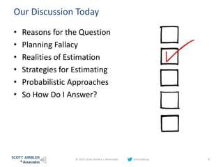 Our Discussion Today
• Reasons for the Question
• Planning Fallacy
• Realities of Estimation
• Strategies for Estimating
• Probabilistic Approaches
• So How Do I Answer?
© 2015 Scott Ambler + Associates johnrodbray 8
 