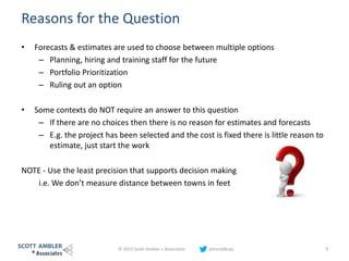 Reasons for the Question
• Forecasts & estimates are used to choose between multiple options
– Planning, hiring and training staff for the future
– Portfolio Prioritization
– Ruling out an option
• Some contexts do NOT require an answer to this question
– If there are no choices then there is no reason for estimates and forecasts
– E.g. the project has been selected and the cost is fixed there is little reason to
estimate, just start the work
NOTE - Use the least precision that supports decision making
i.e. We don’t measure distance between towns in feet
© 2015 Scott Ambler + Associates johnrodbray 9
 