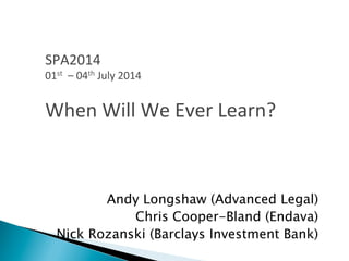 Andy Longshaw (Advanced Legal)
Chris Cooper-Bland (Endava)
Nick Rozanski (Barclays Investment Bank)
SPA2014	
  
01st	
  	
  –	
  04th	
  July	
  2014	
  
	
  
When	
  Will	
  We	
  Ever	
  Learn?	
  
 