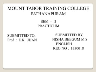 MOUNT TABOR TRAINING COLLEGE 
PATHANAPURAM 
SEM - II 
PRACTICUM 
SUBMITTED BY, 
NISHA BEEGUM M S 
ENGLISH 
REG NO : 1330018 
SUBMITTED TO, 
Prof : E.K. JIJAN 
 