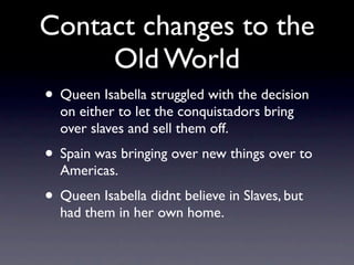 Contact changes to the
     Old World
• Queen Isabella struggled with the decision
  on either to let the conquistadors br...