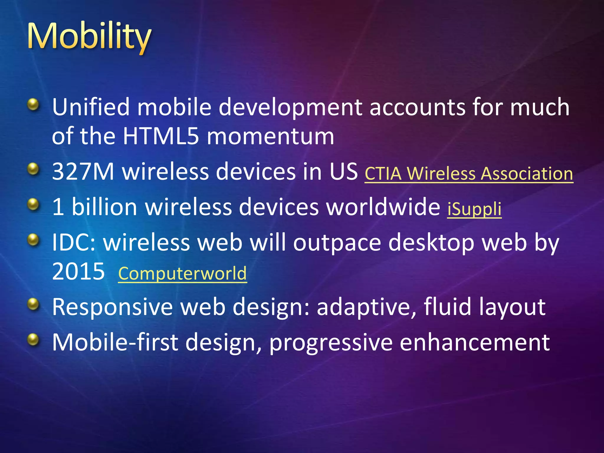 Unified mobile development accounts for much
of the HTML5 momentum
327M wireless devices in US CTIA Wireless Association
1 billion wireless devices worldwide iSuppli
IDC: wireless web will outpace desktop web by
2015 Computerworld
Responsive web design: adaptive, fluid layout
Mobile-first design, progressive enhancement
 