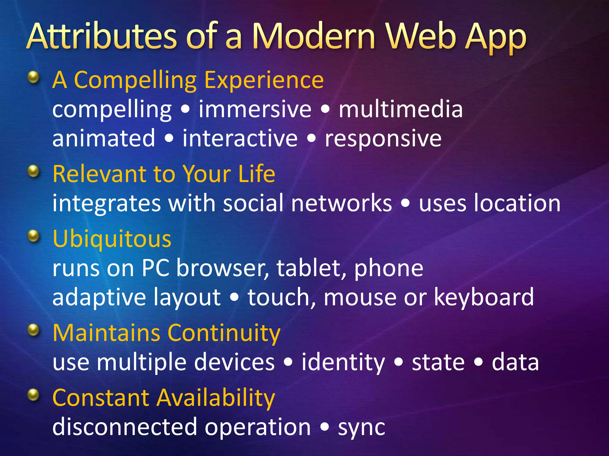 A Compelling Experience
compelling • immersive • multimedia
animated • interactive • responsive
Relevant to Your Life
integrates with social networks • uses location
Ubiquitous
runs on PC browser, tablet, phone
adaptive layout • touch, mouse or keyboard
Maintains Continuity
use multiple devices • identity • state • data
Constant Availability
disconnected operation • sync
 