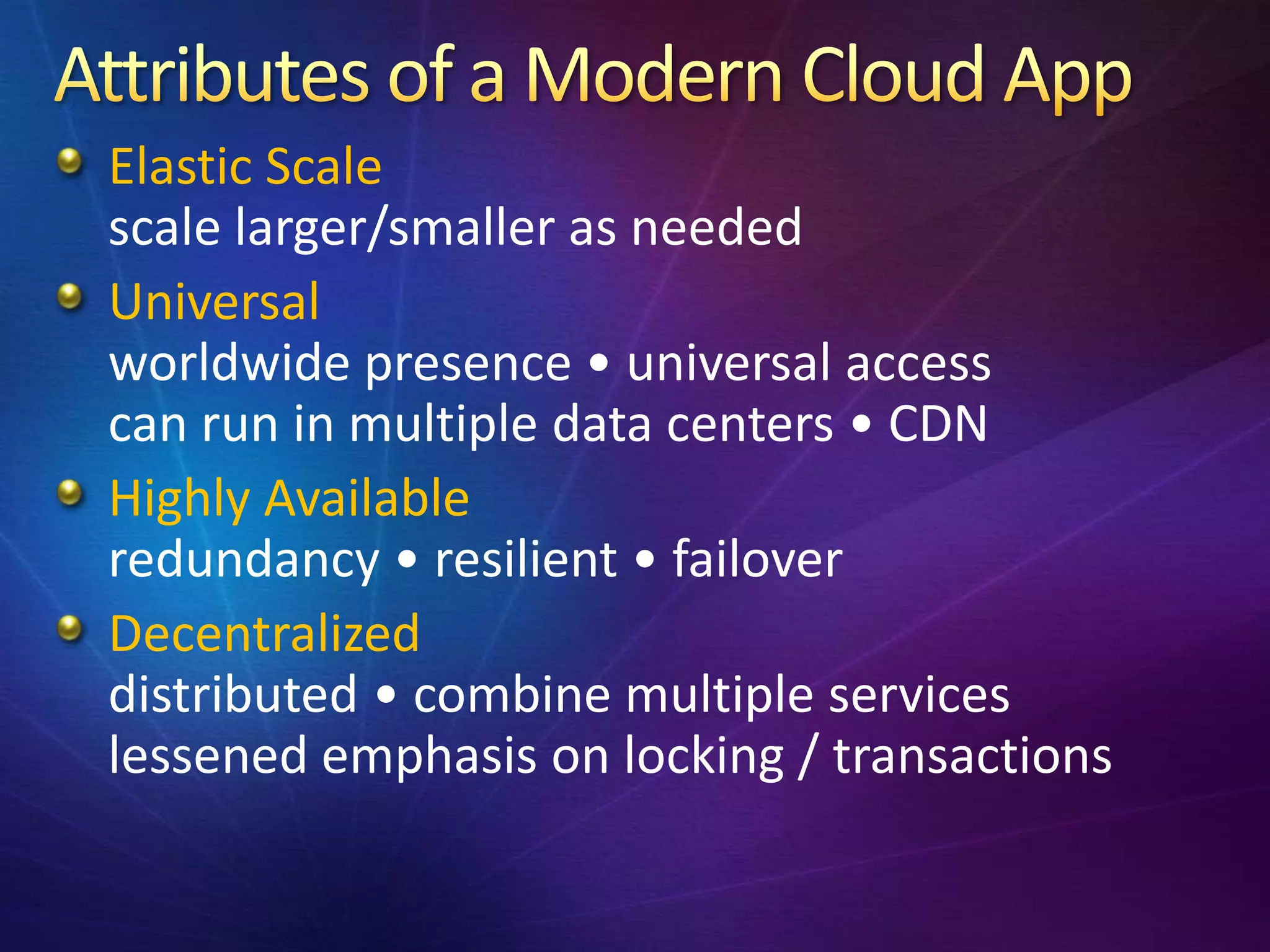 Elastic Scale
scale larger/smaller as needed
Universal
worldwide presence • universal access
can run in multiple data centers • CDN
Highly Available
redundancy • resilient • failover
Decentralized
distributed • combine multiple services
lessened emphasis on locking / transactions
 