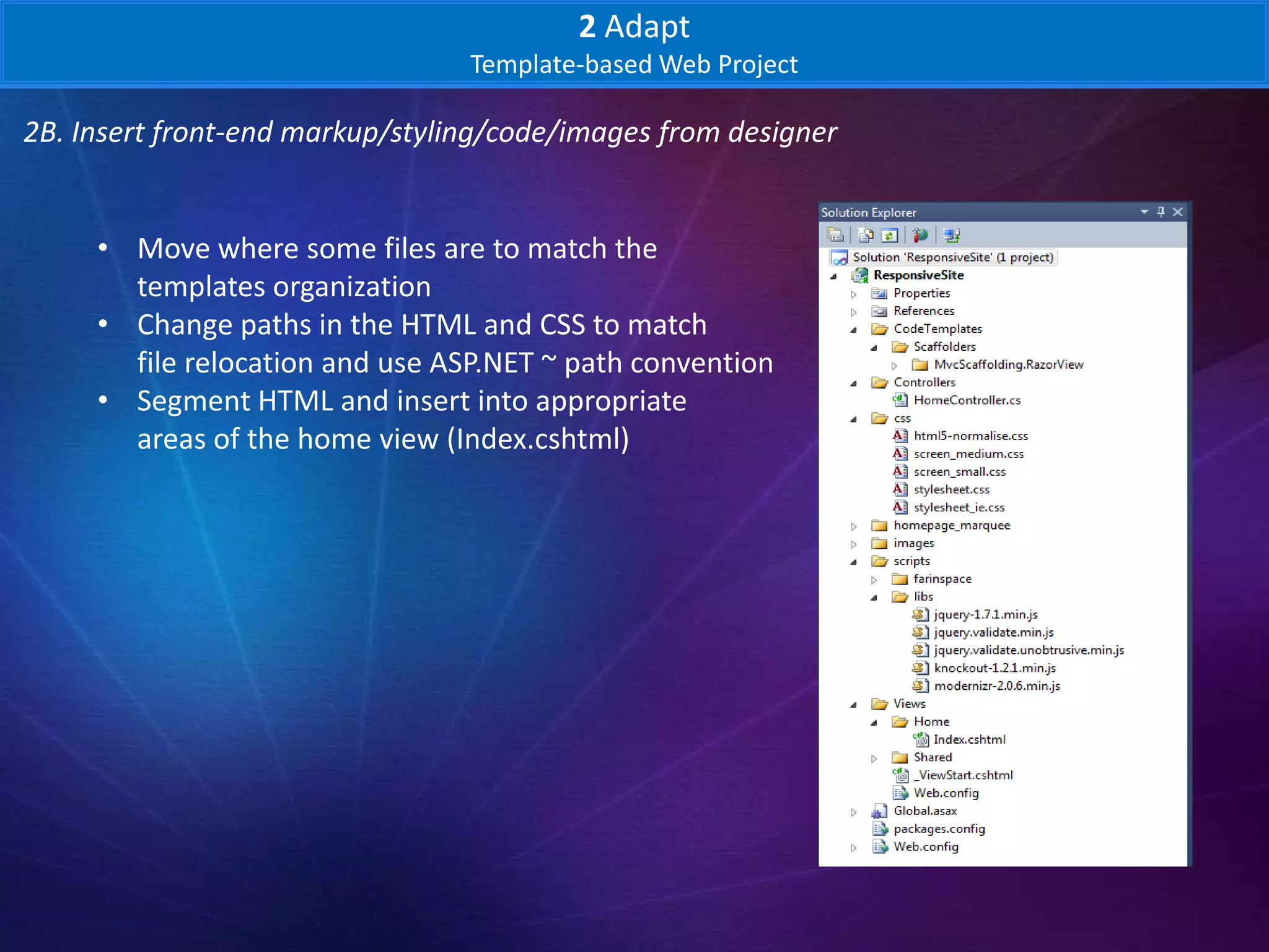 2 Adapt
                                 Template-based Web Project

2B. Insert front-end markup/styling/code/images from designer


     • Move where some files are to match the
       templates organization
     • Change paths in the HTML and CSS to match
       file relocation and use ASP.NET ~ path convention
     • Segment HTML and insert into appropriate
       areas of the home view (Index.cshtml)
 