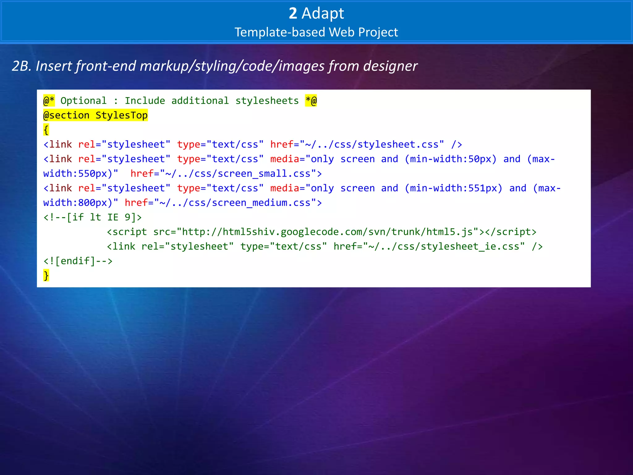 2 Adapt
                                    Template-based Web Project

2B. Insert front-end markup/styling/code/images from designer

    @* Optional : Include additional stylesheets *@
    @section StylesTop
    {
    <link rel="stylesheet" type="text/css" href="~/../css/stylesheet.css" />
    <link rel="stylesheet" type="text/css" media="only screen and (min-width:50px) and (max-
    width:550px)" href="~/../css/screen_small.css">
    <link rel="stylesheet" type="text/css" media="only screen and (min-width:551px) and (max-
    width:800px)" href="~/../css/screen_medium.css">
    <!--[if lt IE 9]>
               <script src="http://html5shiv.googlecode.com/svn/trunk/html5.js"></script>
               <link rel="stylesheet" type="text/css" href="~/../css/stylesheet_ie.css" />
    <![endif]-->
    }
 