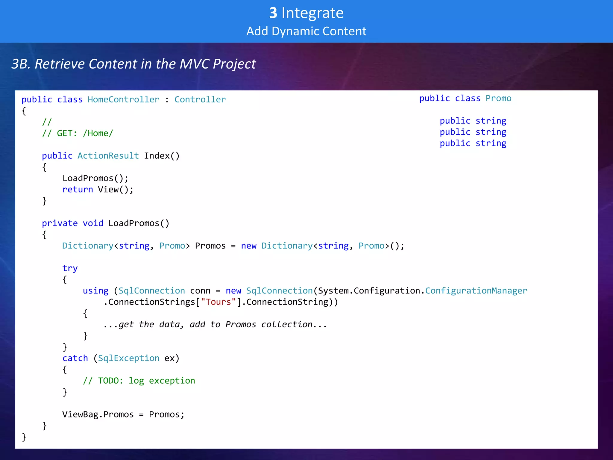 3 Integrate
                                              Add Dynamic Content

3B. Retrieve Content in the MVC Project

 public class HomeController : Controller                                       public class Promo
 {                                                                              {
     //                                                                             public string Title;
     // GET: /Home/                                                                 public string Text;
                                                                                    public string ImageURL;
     public ActionResult Index()                                                }
     {
         LoadPromos();
         return View();
     }

     private void LoadPromos()
     {
         Dictionary<string, Promo> Promos = new Dictionary<string, Promo>();

         try
         {
               using (SqlConnection conn = new SqlConnection(System.Configuration.ConfigurationManager
                   .ConnectionStrings["Tours"].ConnectionString))
               {
                   ...get the data, add to Promos collection...
               }
         }
         catch (SqlException ex)
         {
             // TODO: log exception
         }

         ViewBag.Promos = Promos;
     }
 }
 