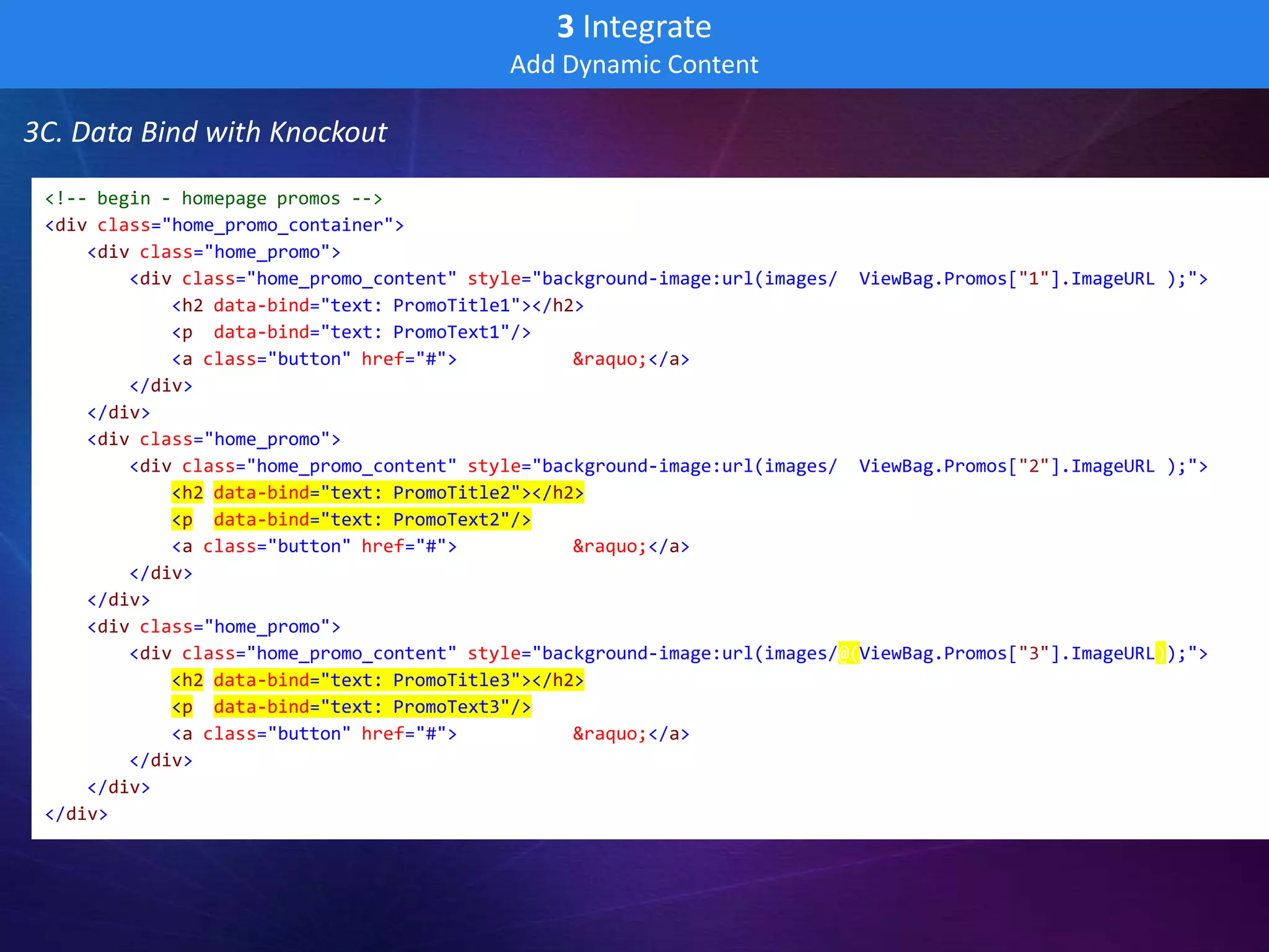 3 Integrate
                                            Add Dynamic Content

3C. Data Bind with Knockout
 <!-- begin - homepage promos -->
 <div class="home_promo_container">
     <div class="home_promo">
         <div class="home_promo_content" style="background-image:url(images/@(ViewBag.Promos["1"].ImageURL));">
             <h2 data-bind="text: PromoTitle1"></h2>
             <p data-bind="text: PromoText1"/>
             <a class="button" href="#">Learn more &raquo;</a>
         </div>
     </div>
     <div class="home_promo">
         <div class="home_promo_content" style="background-image:url(images/@(ViewBag.Promos["2"].ImageURL));">
             <h2 data-bind="text: PromoTitle2"></h2>
             <p data-bind="text: PromoText2"/>
             <a class="button" href="#">Learn more &raquo;</a>
         </div>
     </div>
     <div class="home_promo">
         <div class="home_promo_content" style="background-image:url(images/@(ViewBag.Promos["3"].ImageURL));">
             <h2 data-bind="text: PromoTitle3"></h2>
             <p data-bind="text: PromoText3"/>
             <a class="button" href="#">Learn more &raquo;</a>
         </div>
     </div>
 </div>
 