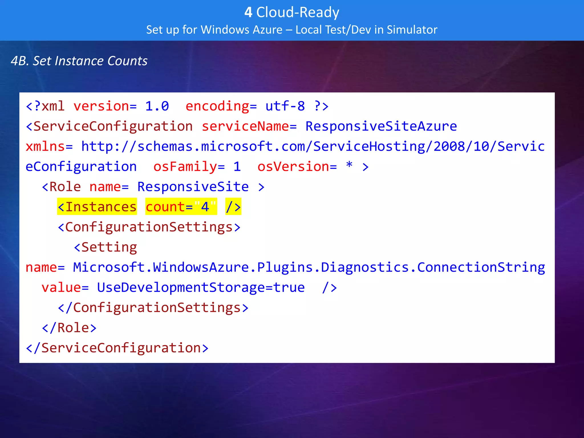 4 Cloud-Ready
                      Set up for Windows Azure – Local Test/Dev in Simulator

4B. Set Instance Counts


  <?xml version="1.0" encoding="utf-8"?>
  <ServiceConfiguration serviceName="ResponsiveSiteAzure"
  xmlns="http://schemas.microsoft.com/ServiceHosting/2008/10/Servic
  eConfiguration" osFamily="1" osVersion="*">
    <Role name="ResponsiveSite">
      <Instances count="4" />
      <ConfigurationSettings>
        <Setting
  name="Microsoft.WindowsAzure.Plugins.Diagnostics.ConnectionString
  " value="UseDevelopmentStorage=true" />
      </ConfigurationSettings>
    </Role>
  </ServiceConfiguration>
 