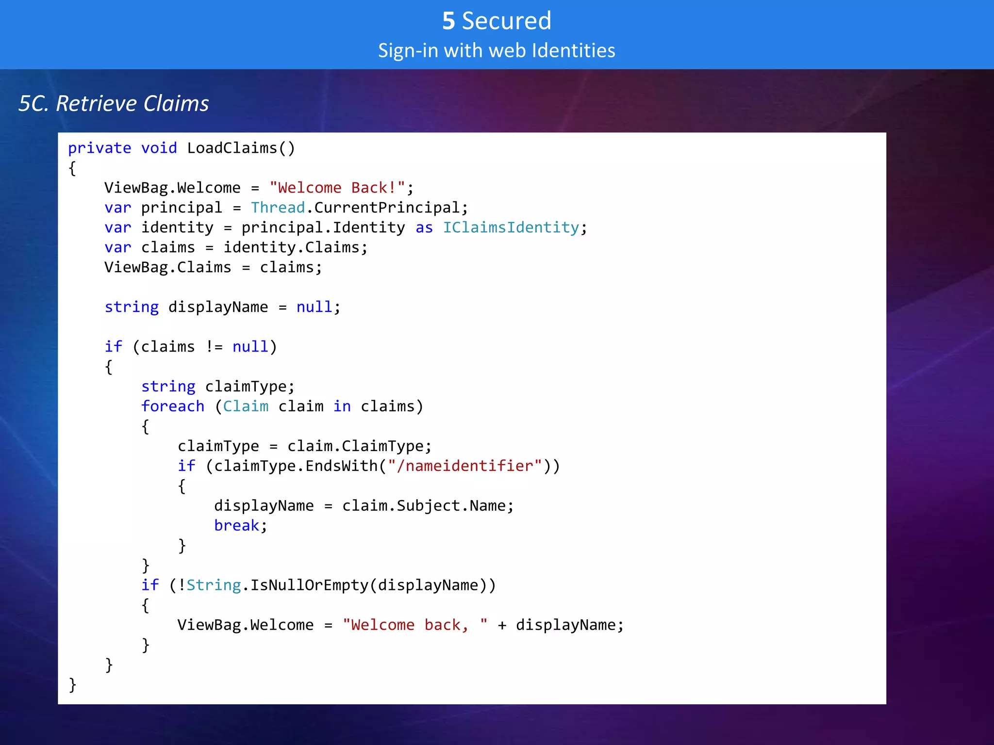 5 Secured
                                     Sign-in with web Identities

5C. Retrieve Claims
    private void LoadClaims()
    {
        ViewBag.Welcome = "Welcome Back!";
        var principal = Thread.CurrentPrincipal;
        var identity = principal.Identity as IClaimsIdentity;
        var claims = identity.Claims;
        ViewBag.Claims = claims;

        string displayName = null;

        if (claims != null)
        {
            string claimType;
            foreach (Claim claim in claims)
            {
                claimType = claim.ClaimType;
                if (claimType.EndsWith("/nameidentifier"))
                {
                    displayName = claim.Subject.Name;
                    break;
                }
            }
            if (!String.IsNullOrEmpty(displayName))
            {
                ViewBag.Welcome = "Welcome back, " + displayName;
            }
        }
    }
 
