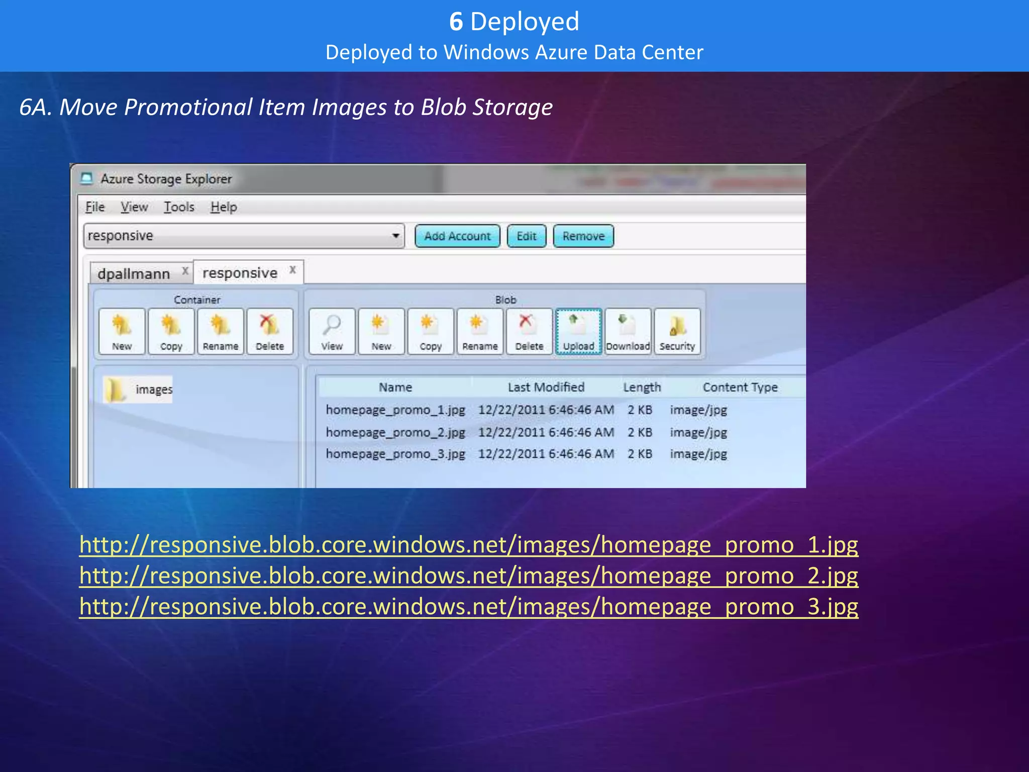 6 Deployed
                           Deployed to Windows Azure Data Center

6A. Move Promotional Item Images to Blob Storage




     http://responsive.blob.core.windows.net/images/homepage_promo_1.jpg
     http://responsive.blob.core.windows.net/images/homepage_promo_2.jpg
     http://responsive.blob.core.windows.net/images/homepage_promo_3.jpg
 