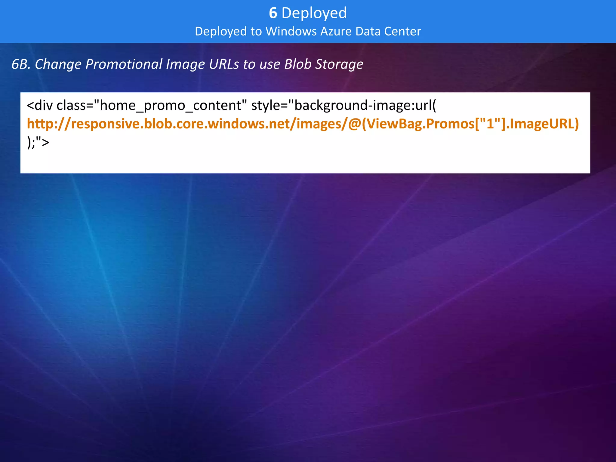6 Deployed
                           Deployed to Windows Azure Data Center

6B. Change Promotional Image URLs to use Blob Storage

  <div class="home_promo_content" style="background-image:url(
  http://responsive.blob.core.windows.net/images/@(ViewBag.Promos["1"].ImageURL)
  );">
 