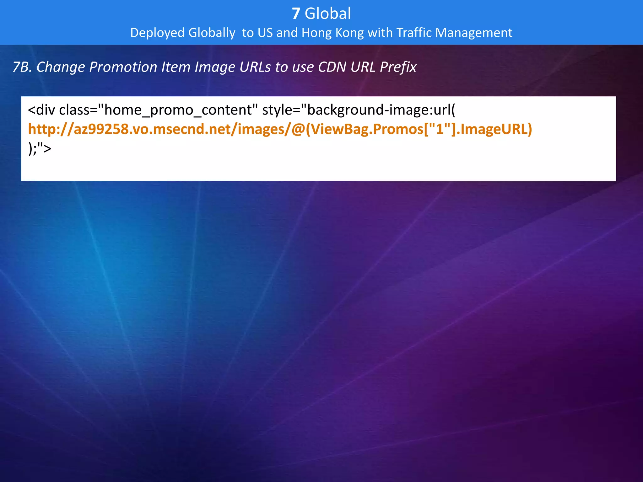 7 Global
                Deployed Globally to US and Hong Kong with Traffic Management

7B. Change Promotion Item Image URLs to use CDN URL Prefix

  <div class="home_promo_content" style="background-image:url(
  http://az99258.vo.msecnd.net/images/@(ViewBag.Promos["1"].ImageURL)
  );">
 