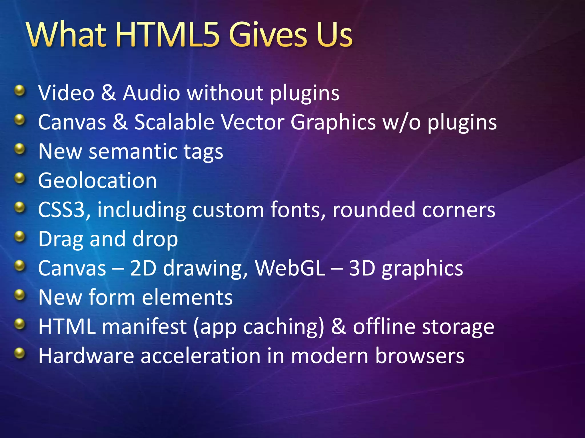 Video & Audio without plugins
Canvas & Scalable Vector Graphics w/o plugins
New semantic tags
Geolocation
CSS3, including custom fonts, rounded corners
Drag and drop
Canvas – 2D drawing, WebGL – 3D graphics
New form elements
HTML manifest (app caching) & offline storage
Hardware acceleration in modern browsers
 