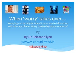 When ‘worry’ takes over…
Worrying can be helpful when it spurs you to take action
and solve a problem. Worry ‘yesterday-today-tomorrow’

                     by
             By Dr.Balasandilyan
            www.visionunlimted.in
                9840027810
 